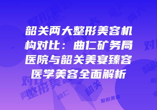韶关两大整形美容机构对比：曲仁矿务局医院与韶关美宴臻容医学美容全面解析