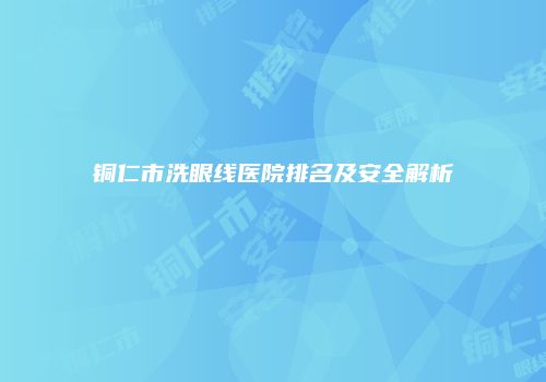铜仁市洗眼线医院排名及安全解析