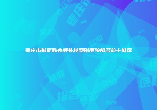 枣庄市玻尿酸去额头纹整形医院排名前十推荐