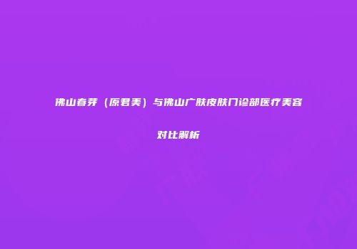 佛山春芽（原君美）与佛山广肤皮肤门诊部医疗美容对比解析