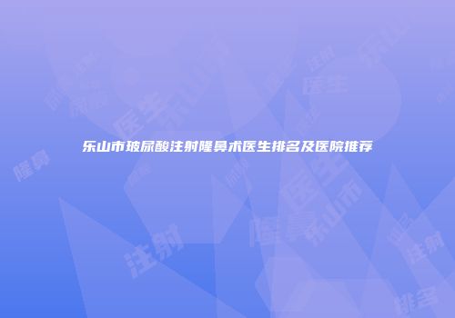 乐山市玻尿酸注射隆鼻术医生排名及医院推荐