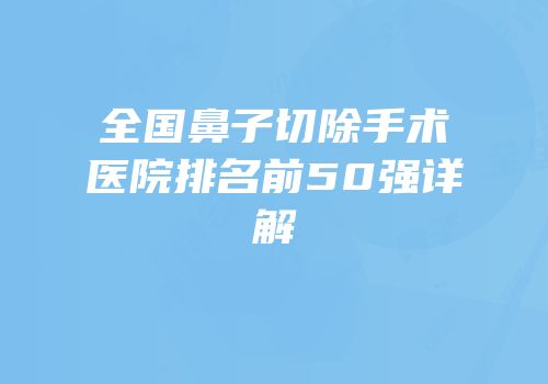 全国鼻子切除手术医院排名前50强详解