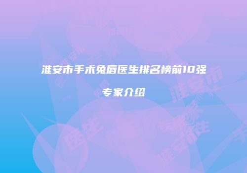 淮安市手术兔唇医生排名榜前10强专家介绍