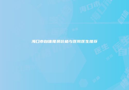 海口市自体隆鼻价格与医院医生推荐