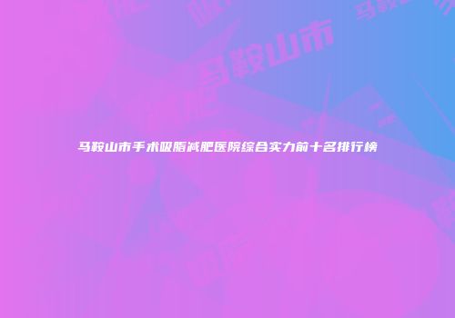马鞍山市手术吸脂减肥医院综合实力前十名排行榜