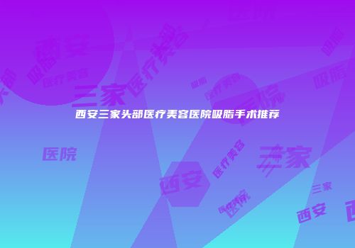 西安三家头部医疗美容医院吸脂手术推荐