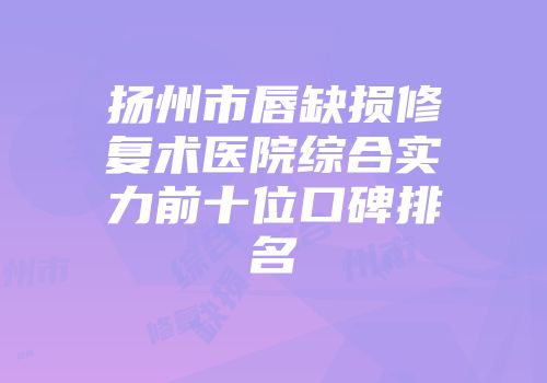 扬州市唇缺损修复术医院综合实力前十位口碑排名