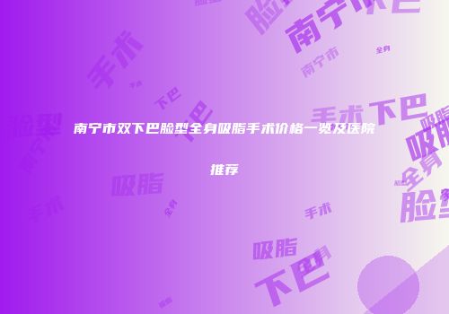 南宁市双下巴脸型全身吸脂手术价格一览及医院推荐