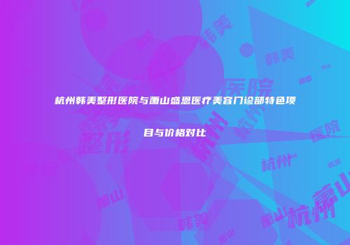 杭州韩美整形医院与萧山盛恩医疗美容门诊部特色项目与价格对比