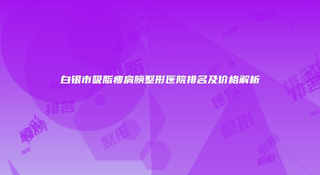白银市吸脂瘦肩膀整形医院排名及价格解析