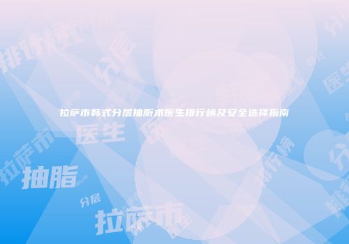拉萨市韩式分层抽脂术医生排行榜及安全选择指南