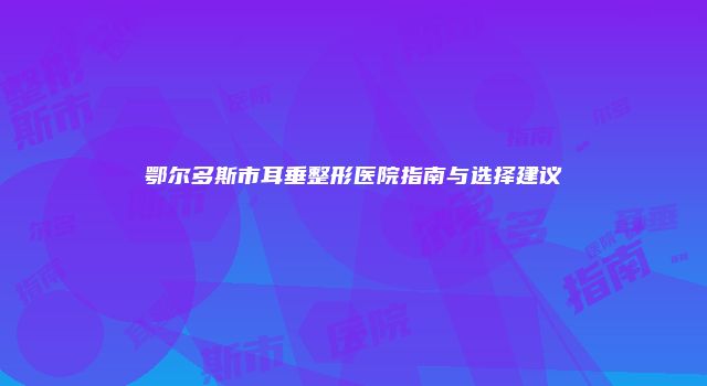 鄂尔多斯市耳垂整形医院指南与选择建议