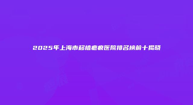 2025年上海市移植疤痕医院排名榜前十揭晓
