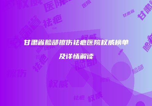 甘肃省脸部擦伤祛疤医院权威榜单及详情解读