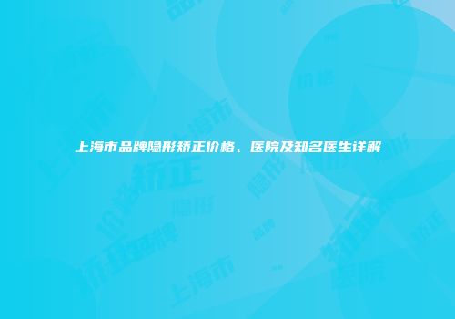 上海市品牌隐形矫正价格、医院及知名医生详解