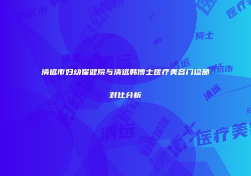 清远市妇幼保健院与清远韩博士医疗美容门诊部对比分析