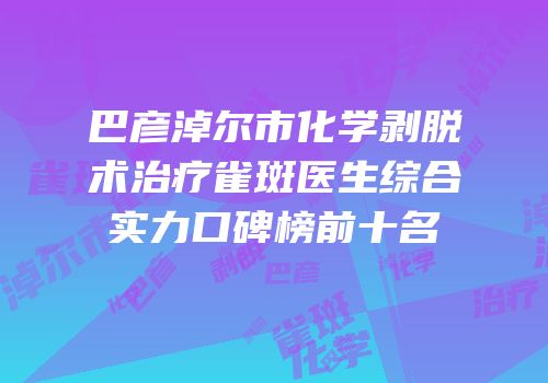 巴彦淖尔市化学剥脱术治疗雀斑医生综合实力口碑榜前十名