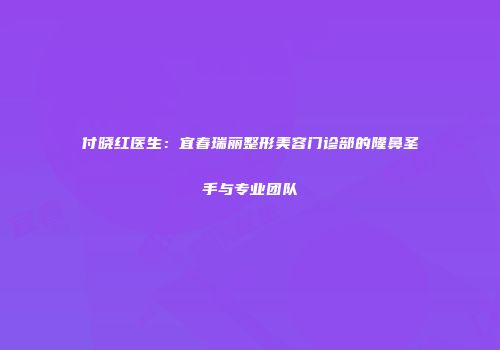 付晓红医生：宜春瑞丽整形美容门诊部的隆鼻圣手与专业团队