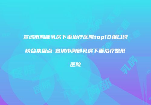 宣城市胸部乳房下垂治疗医院top10强口碑榜合集盘点-宣城市胸部乳房下垂治疗整形医院