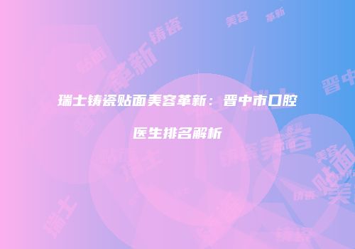 瑞士铸瓷贴面美容革新：晋中市口腔医生排名解析