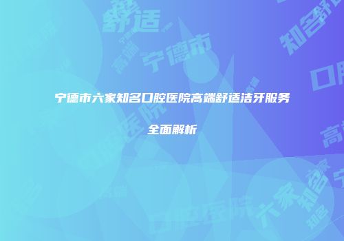 宁德市六家知名口腔医院高端舒适洁牙服务全面解析
