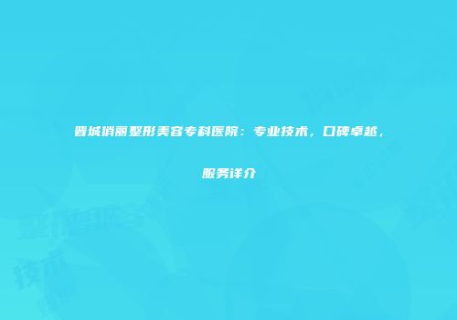 晋城俏丽整形美容专科医院：专业技术，口碑卓越，服务详介