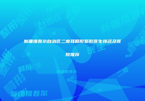 新疆维吾尔自治区二度耳畸形整形医生排名及医院推荐