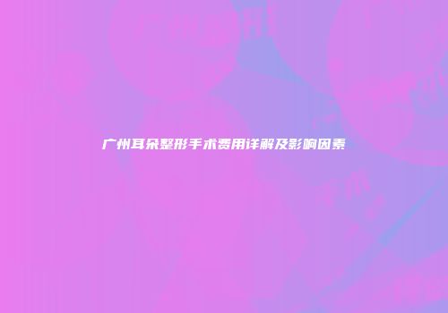 广州耳朵整形手术费用详解及影响因素