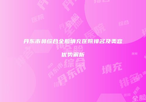 丹东市鼻综合全脸填充医院排名及美容优势解析