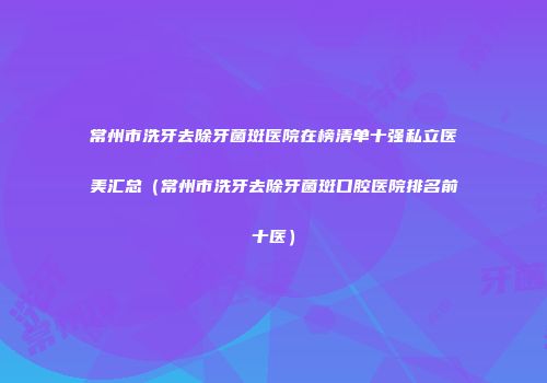 常州市洗牙去除牙菌斑医院在榜清单十强私立医美汇总（常州市洗牙去除牙菌斑口腔医院排名前十医）