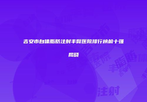 吉安市自体脂肪注射丰臀医院排行榜前十强揭晓
