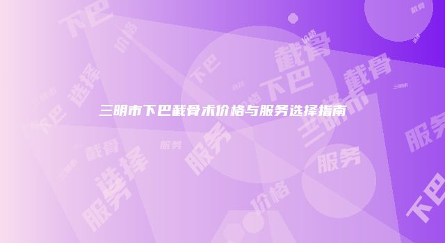 三明市下巴截骨术价格与服务选择指南