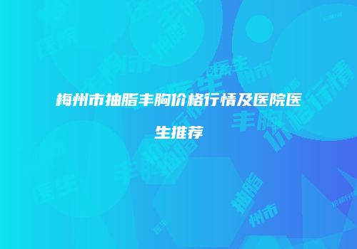 梅州市抽脂丰胸价格行情及医院医生推荐