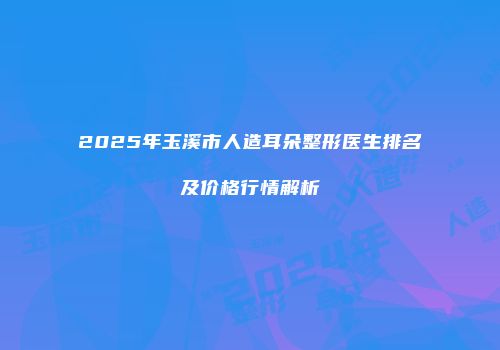 2025年玉溪市人造耳朵整形医生排名及价格行情解析