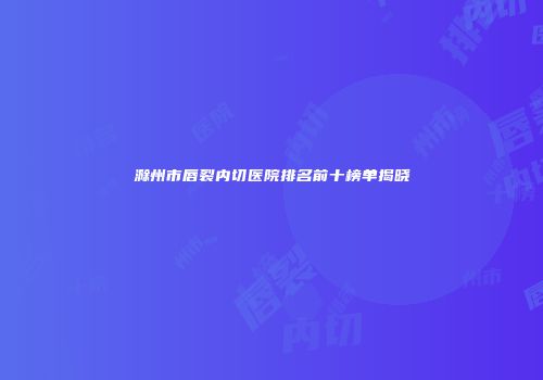 滁州市唇裂内切医院排名前十榜单揭晓