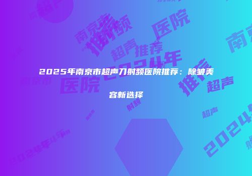 2025年南京市超声刀射频医院推荐：除皱美容新选择