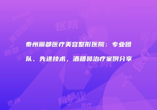 泰州丽都医疗美容整形医院：专业团队、先进技术，酒糟鼻治疗案例分享