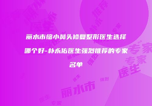 丽水市缩小鼻头修复整形医生选择哪个好-朴永佑医生强烈推荐的专家名单