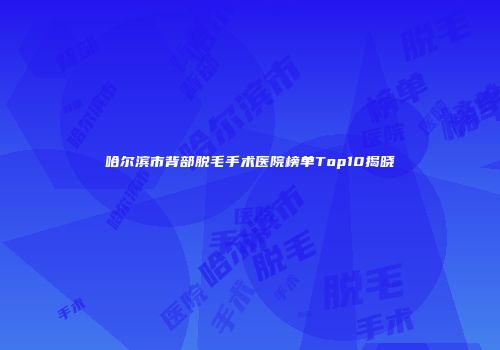 哈尔滨市背部脱毛手术医院榜单Top10揭晓