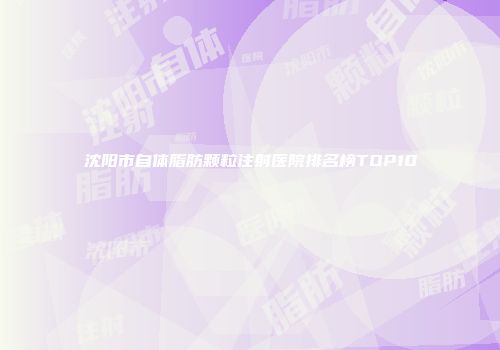 沈阳市自体脂肪颗粒注射医院排名榜TOP10