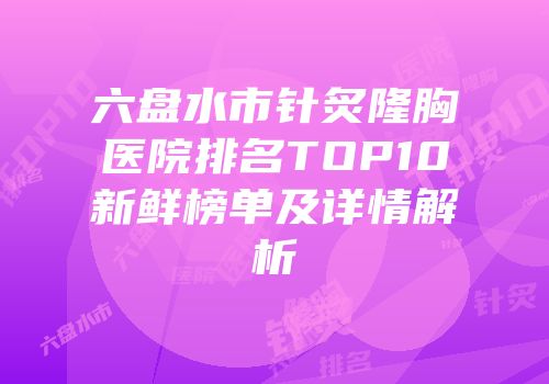 六盘水市针炙隆胸医院排名TOP10新鲜榜单及详情解析