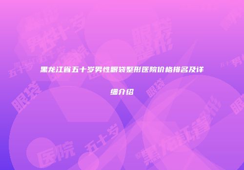 黑龙江省五十岁男性眼袋整形医院价格排名及详细介绍
