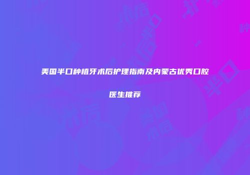 美国半口种植牙术后护理指南及内蒙古优秀口腔医生推荐