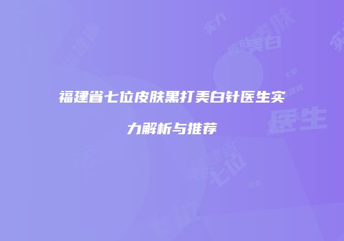 福建省七位皮肤黑打美白针医生实力解析与推荐