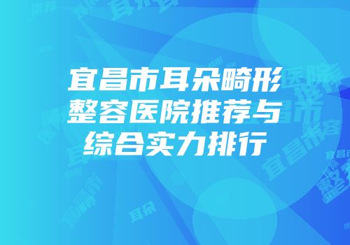 宜昌市耳朵畸形整容医院推荐与综合实力排行