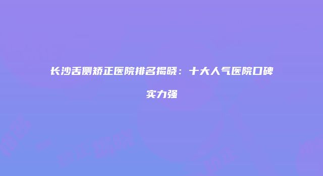 长沙舌侧矫正医院排名揭晓：十大人气医院口碑实力强