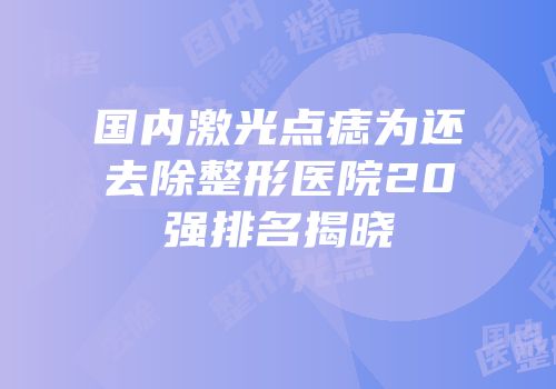 国内激光点痣为还去除整形医院20强排名揭晓
