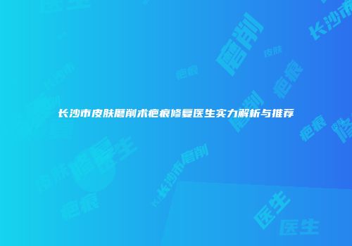 长沙市皮肤磨削术疤痕修复医生实力解析与推荐