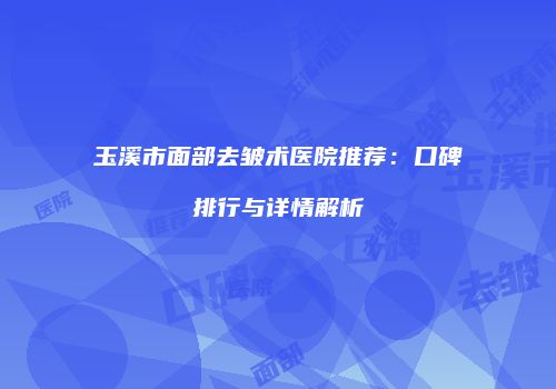 玉溪市面部去皱术医院推荐：口碑排行与详情解析