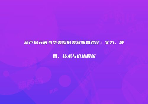 葫芦岛元辰与华美整形美容机构对比：实力、项目、技术与价格解析